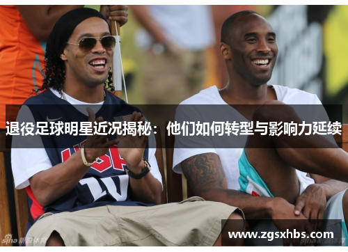退役足球明星近况揭秘：他们如何转型与影响力延续